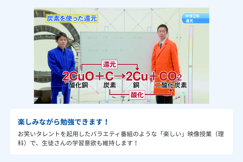 楽しみながら勉強できます！お笑いタレントを起用したバラエティ番組のような「楽しい」映像授業（理科）で、生徒さんの学習意欲も維持します！